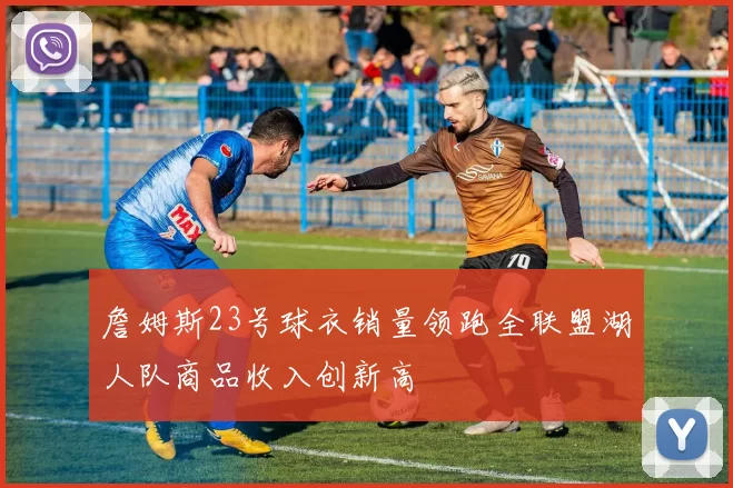 詹姆斯23号球衣销量领跑全联盟湖人队商品收入创新高