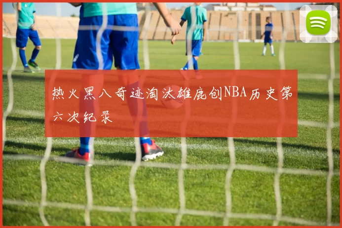 热火黑八奇迹淘汰雄鹿创NBA历史第六次纪录