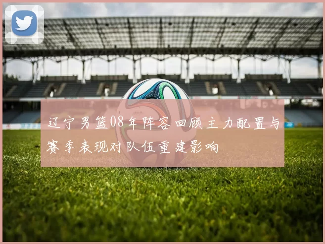 辽宁男篮08年阵容回顾主力配置与赛季表现对队伍重建影响