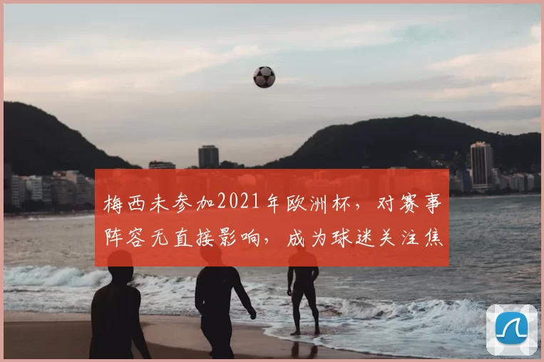 梅西未参加2021年欧洲杯，对赛事阵容无直接影响，成为球迷关注焦点