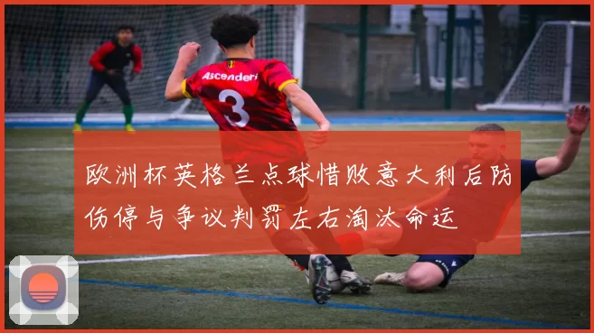 欧洲杯英格兰点球惜败意大利后防伤停与争议判罚左右淘汰命运