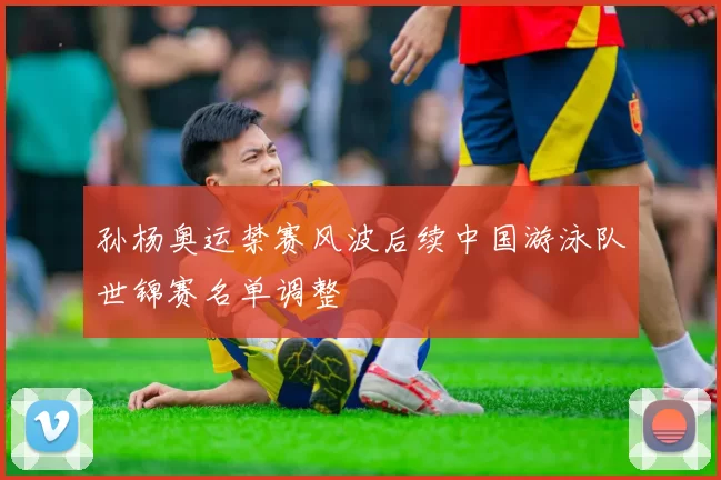 孙杨奥运禁赛风波后续中国游泳队世锦赛名单调整